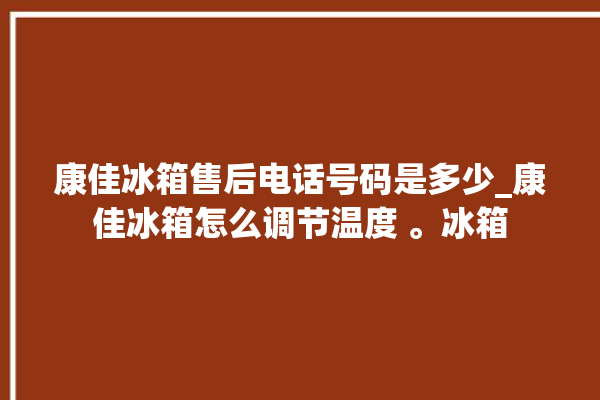 康佳冰箱售后电话号码是多少_康佳冰箱怎么调节温度 。冰箱