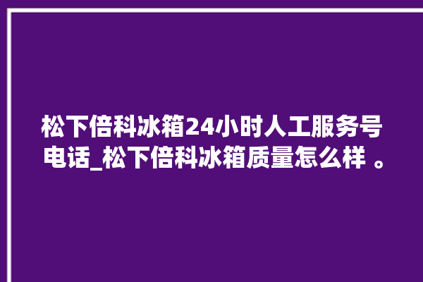 松下倍科冰箱24小时人工服务号电话_松下倍科冰箱质量怎么样 。松下