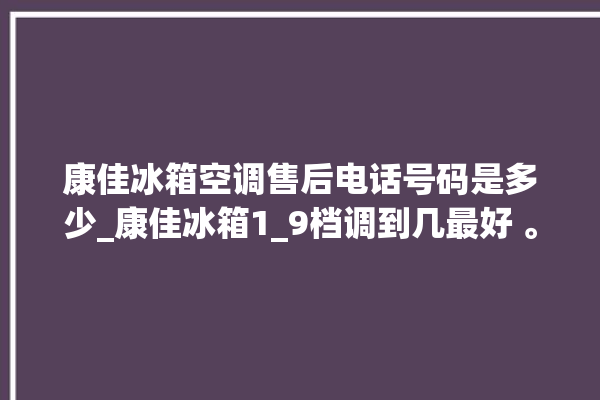 康佳冰箱空调售后电话号码是多少_康佳冰箱1_9档调到几最好 。冰箱