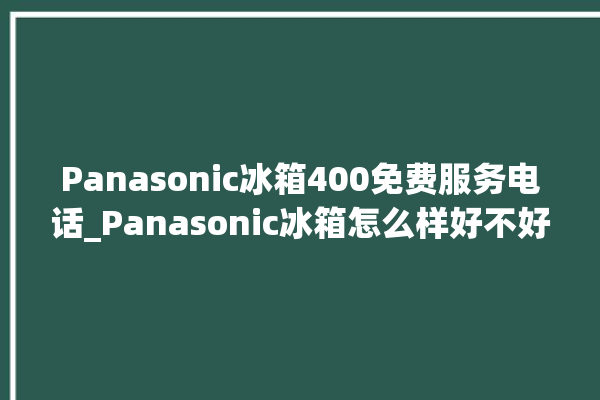 Panasonic冰箱400免费服务电话_Panasonic冰箱怎么样好不好 。冰箱