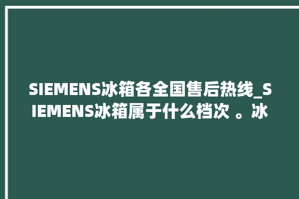 SIEMENS冰箱各全国售后热线_SIEMENS冰箱属于什么档次 。冰箱