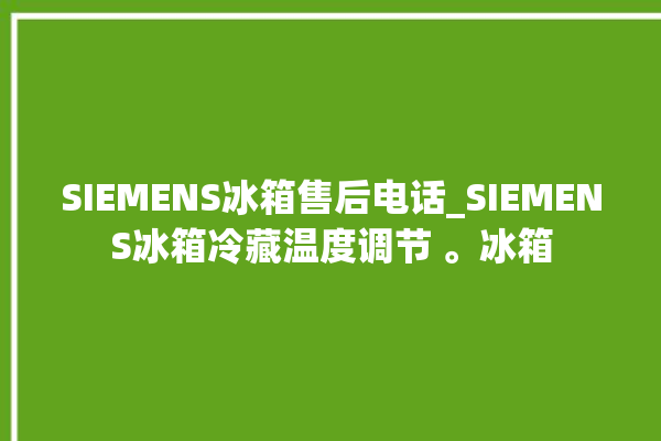 SIEMENS冰箱售后电话_SIEMENS冰箱冷藏温度调节 。冰箱