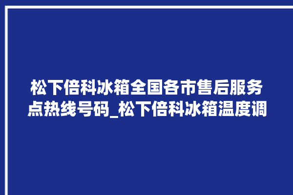 松下倍科冰箱全国各市售后服务点热线号码_松下倍科冰箱温度调节图解 。松下