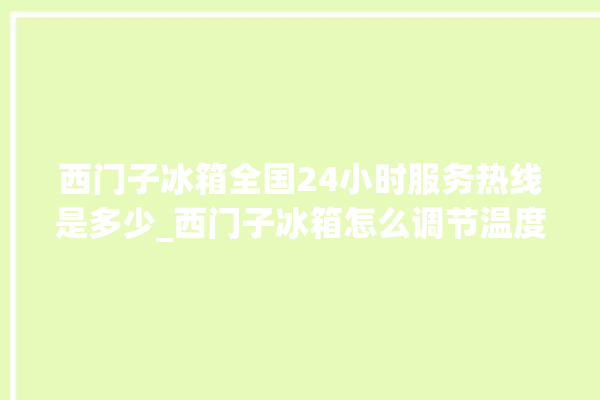 西门子冰箱全国24小时服务热线是多少_西门子冰箱怎么调节温度 。冰箱