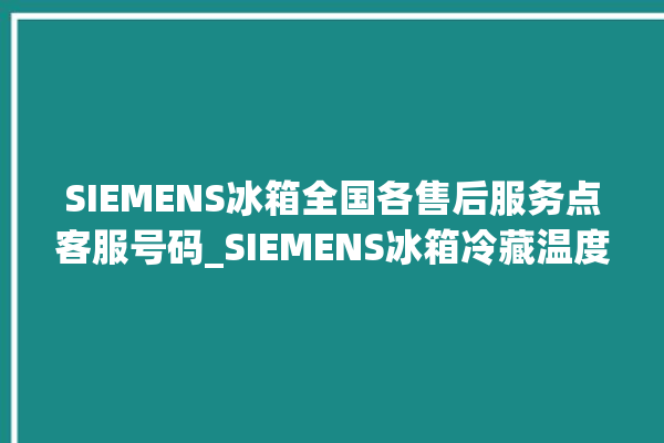 SIEMENS冰箱全国各售后服务点客服号码_SIEMENS冰箱冷藏温度调节 。冰箱