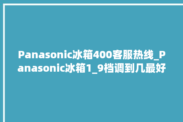 Panasonic冰箱400客服热线_Panasonic冰箱1_9档调到几最好 。冰箱