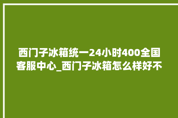 西门子冰箱统一24小时400全国客服中心_西门子冰箱怎么样好不好 。冰箱