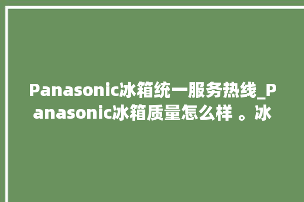 Panasonic冰箱统一服务热线_Panasonic冰箱质量怎么样 。冰箱