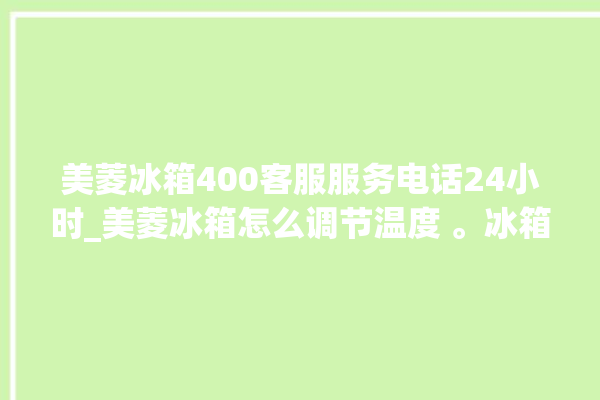 美菱冰箱400客服服务电话24小时_美菱冰箱怎么调节温度 。冰箱