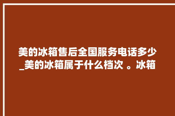 美的冰箱售后全国服务电话多少_美的冰箱属于什么档次 。冰箱