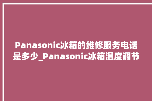 Panasonic冰箱的维修服务电话是多少_Panasonic冰箱温度调节图解 。冰箱