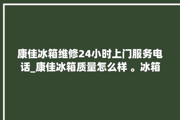 康佳冰箱维修24小时上门服务电话_康佳冰箱质量怎么样 。冰箱