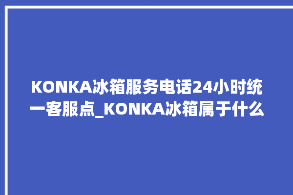 KONKA冰箱服务电话24小时统一客服点_KONKA冰箱属于什么档次 。冰箱