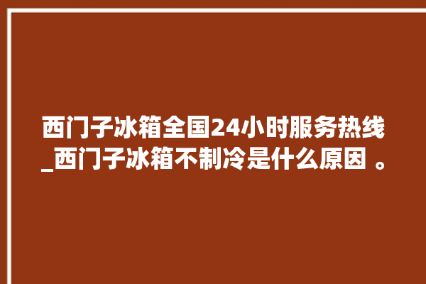 西门子冰箱全国24小时服务热线_西门子冰箱不制冷是什么原因 。冰箱