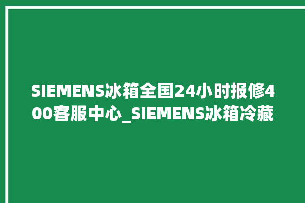 SIEMENS冰箱全国24小时报修400客服中心_SIEMENS冰箱冷藏温度闪烁 。冰箱