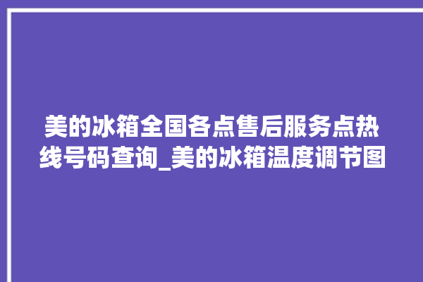 美的冰箱全国各点售后服务点热线号码查询_美的冰箱温度调节图解 。冰箱