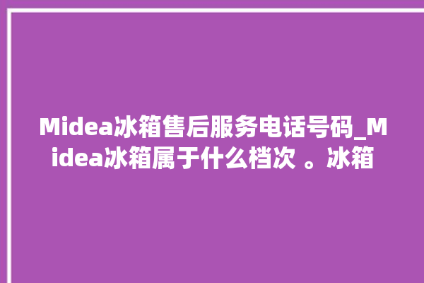 Midea冰箱售后服务电话号码_Midea冰箱属于什么档次 。冰箱