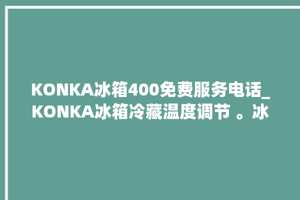 KONKA冰箱400免费服务电话_KONKA冰箱冷藏温度调节 。冰箱