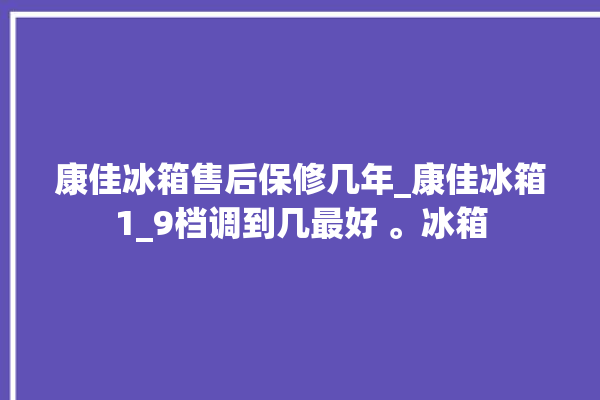 康佳冰箱售后保修几年_康佳冰箱1_9档调到几最好 。冰箱