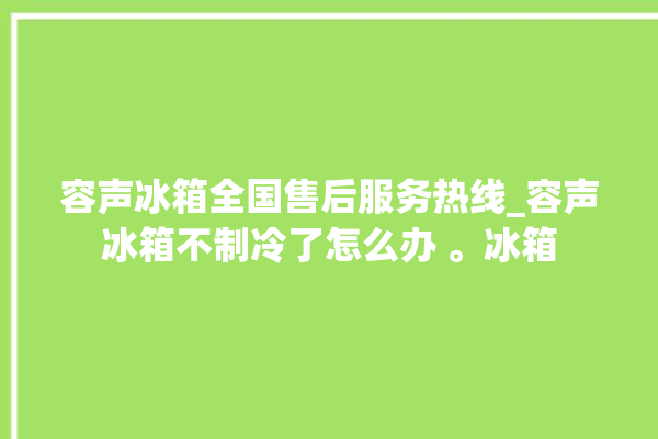 容声冰箱全国售后服务热线_容声冰箱不制冷了怎么办 。冰箱