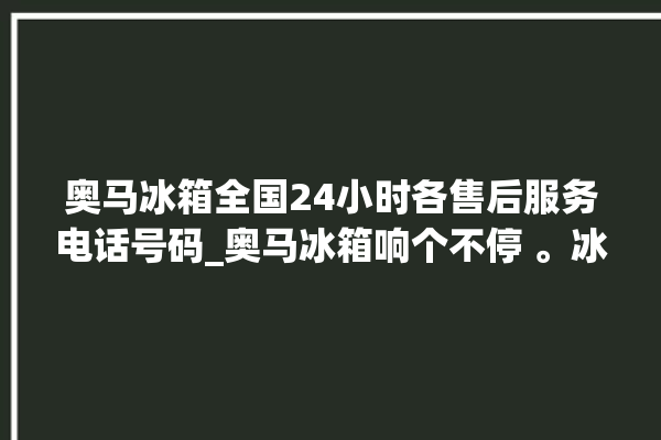 奥马冰箱全国24小时各售后服务电话号码_奥马冰箱响个不停 。冰箱