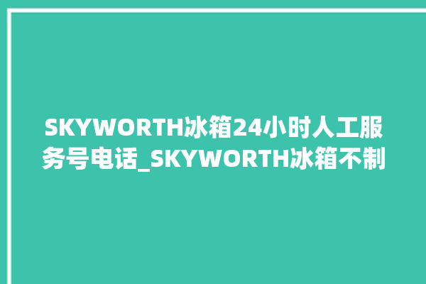 SKYWORTH冰箱24小时人工服务号电话_SKYWORTH冰箱不制冷的原因及解决办法 。冰箱