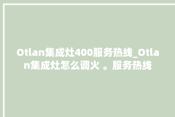 Otlan集成灶400服务热线_Otlan集成灶怎么调火 。服务热线