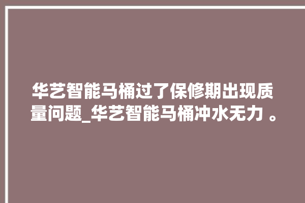 华艺智能马桶过了保修期出现质量问题_华艺智能马桶冲水无力 。马桶