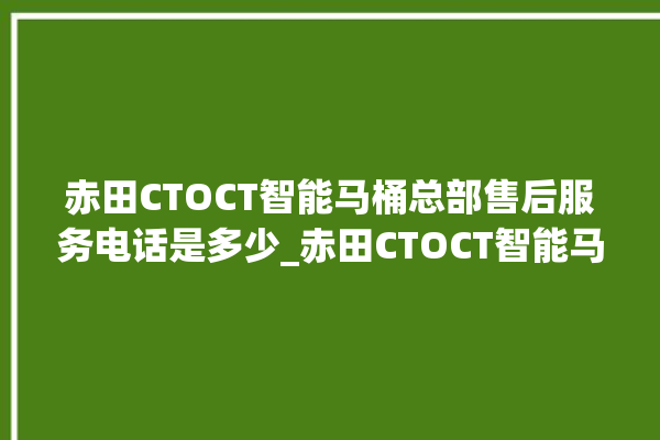 赤田CTOCT智能马桶总部售后服务电话是多少_赤田CTOCT智能马桶怎么查看型号 。马桶