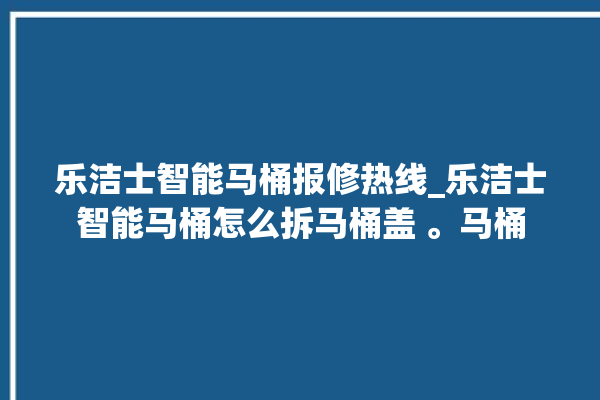 乐洁士智能马桶报修热线_乐洁士智能马桶怎么拆马桶盖 。马桶