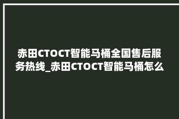 赤田CTOCT智能马桶全国售后服务热线_赤田CTOCT智能马桶怎么查看型号 。马桶