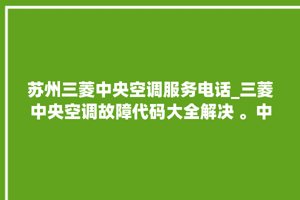 苏州三菱中央空调服务电话_三菱中央空调故障代码大全解决 。中央空调