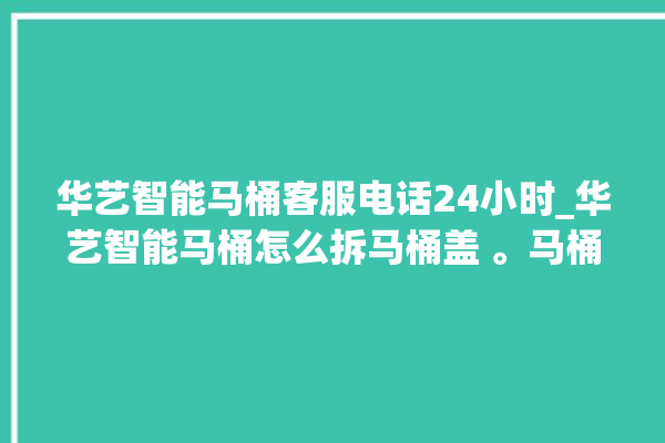 华艺智能马桶客服电话24小时_华艺智能马桶怎么拆马桶盖 。马桶