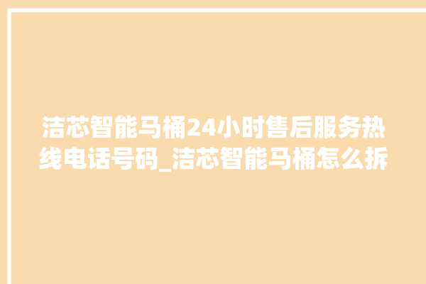 洁芯智能马桶24小时售后服务热线电话号码_洁芯智能马桶怎么拆马桶盖 。马桶