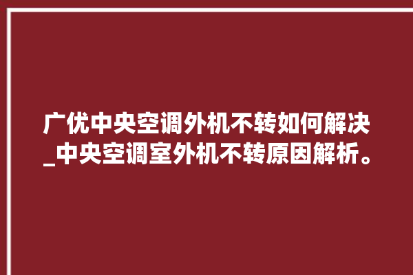 广优中央空调外机不转如何解决_中央空调室外机不转原因解析。中央空调_不转