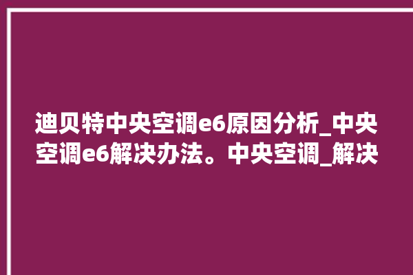 迪贝特中央空调e6原因分析_中央空调e6解决办法。中央空调_解决办法