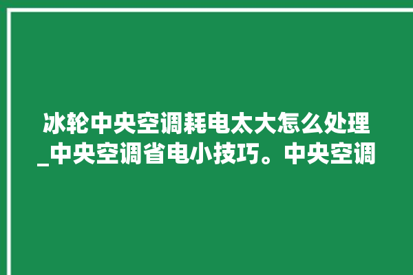 冰轮中央空调耗电太大怎么处理_中央空调省电小技巧。中央空调_冰轮