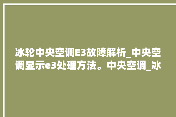 冰轮中央空调E3故障解析_中央空调显示e3处理方法。中央空调_冰轮