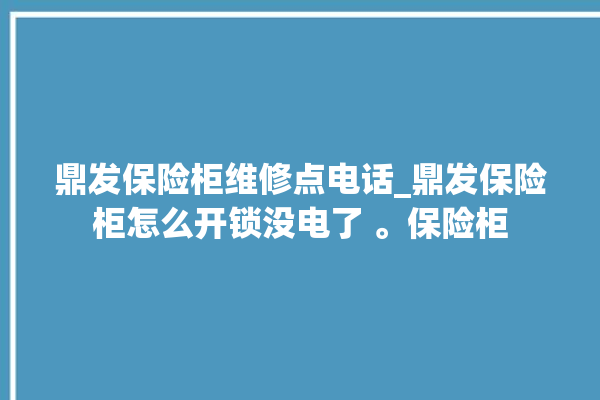 鼎发保险柜维修点电话_鼎发保险柜怎么开锁没电了 。保险柜