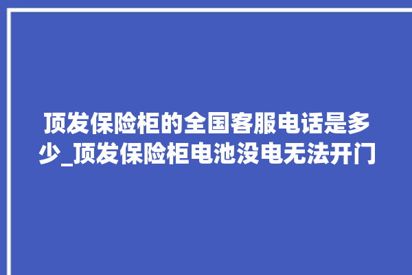 顶发保险柜的全国客服电话是多少_顶发保险柜电池没电无法开门怎么办 。保险柜