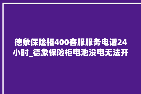 德象保险柜400客服服务电话24小时_德象保险柜电池没电无法开门怎么办 。保险柜