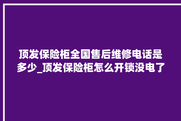 顶发保险柜全国售后维修电话是多少_顶发保险柜怎么开锁没电了 。保险柜