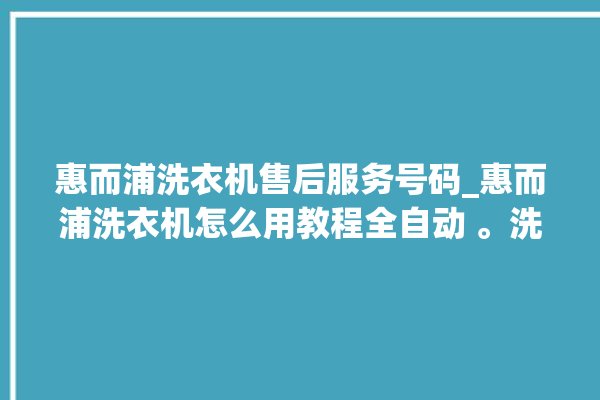 惠而浦洗衣机售后服务号码_惠而浦洗衣机怎么用教程全自动 。洗衣机