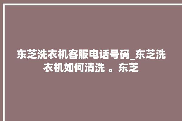 东芝洗衣机客服电话号码_东芝洗衣机如何清洗 。东芝