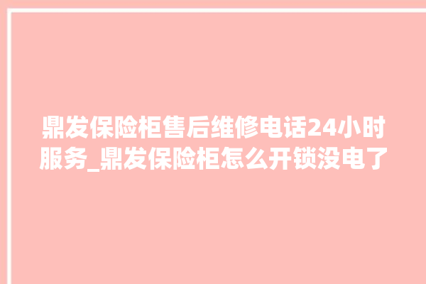 鼎发保险柜售后维修电话24小时服务_鼎发保险柜怎么开锁没电了 。保险柜