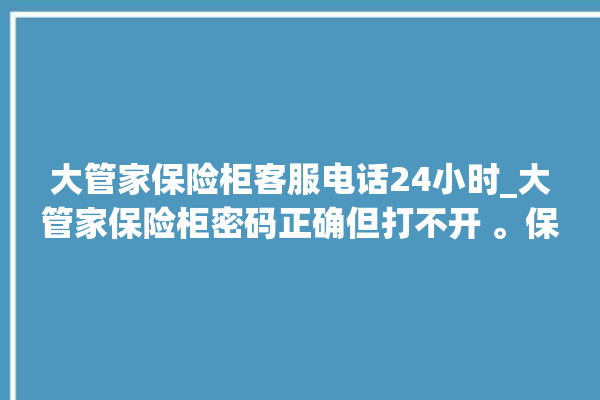 大管家保险柜客服电话24小时_大管家保险柜密码正确但打不开 。保险柜