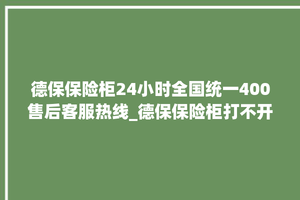 德保保险柜24小时全国统一400售后客服热线_德保保险柜打不开了怎么办 。德保