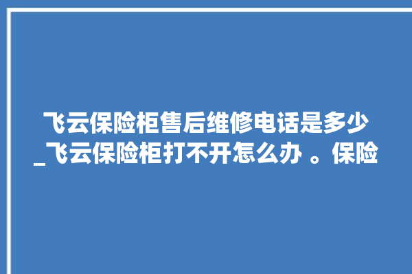 飞云保险柜售后维修电话是多少_飞云保险柜打不开怎么办 。保险柜