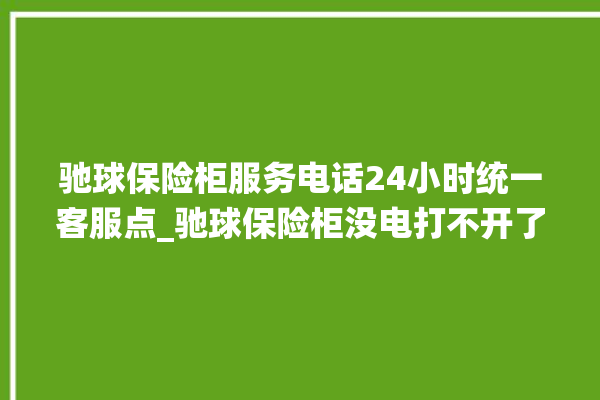 驰球保险柜服务电话24小时统一客服点_驰球保险柜没电打不开了怎么办 。保险柜