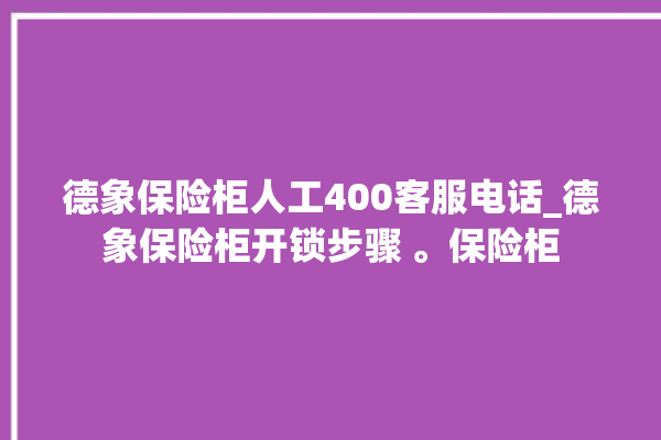 德象保险柜人工400客服电话_德象保险柜开锁步骤 。保险柜